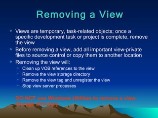 Views are temporary, task-related objects; once a specific development task or project is complete, remove the view Before removing a view, add all important view-private files to source control or copy them to another location Removing the view will: Clean up VOB references to the view Remove the view storage directory Remove the view tag and unregister the view Stop view server processes DO NOT use Windows Utilities to remove a view storage directory Removing a View 