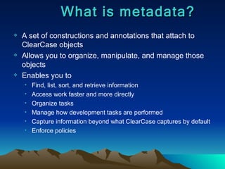 A set of constructions and annotations that attach to ClearCase objects Allows you to organize, manipulate, and manage those objects Enables you to Find, list, sort, and retrieve information Access work faster and more directly Organize tasks Manage how development tasks are performed Capture information beyond what ClearCase captures by default Enforce policies What is metadata? 