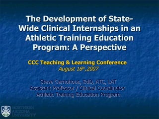 The Development of State-Wide Clinical Internships in an Athletic Training Education Program: A Perspective CCC Teaching & Learning Conference   August 16 th ,2007 Steve Cernohous, EdD, ATC, LAT Assistant Professor / Clinical Coordinator  Athletic Training Education Program 