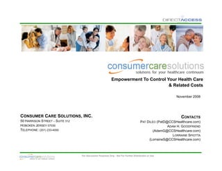 Empowerment To Control Your Health Care
                                                                                    & Related Costs

                                                                                                           November 2008




CONSUMER CARE SOLUTIONS, INC.                                                                                CONTACTS
50 HARRISON STREET – SUITE 312                                                        PAT DILEO (PatD@CCSHealthcare.com)
HOBOKEN JERSEY 07030                                                                                  ADAM H. GOODFRIEND
TELEPHONE: (201) 233-4000                                                                     (AdamG@CCSHealthcare.com)
                                                                                                         LORRAINE SPIOTTA
                                                                                           (LorraineS@CCSHealthcare.com)



                                                                                                                        0
                                 For Discussion Purposes Only - Not For Further Distribution or Use
 