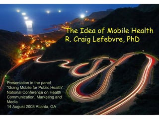 The Idea of Mobile Health R. Craig Lefebvre, PhD Presentation in the panel “ Going Mobile for Public Health” National Conference on Health Communication, Marketing and Media 14 August 2008 Atlanta, GA  