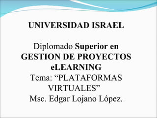 UNIVERSIDAD ISRAEL Diplomado  Superior en GESTION DE PROYECTOS eLEARNING Tema: “PLATAFORMAS VIRTUALES”  Msc. Edgar Lojano López. 