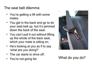 The seat belt dilemma You’re getting a lift with some mates. You get in the back and go to do your seat belt up, but it’s jammed down the back of the seat. You can’t pull it out without lifting up the whole of the back seat, which your mate is sitting on. He’s looking at you as if to say ‘what are you doing?’ The car starts to drive off. You’re not going far. What do you do? 