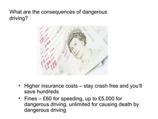 What are the consequences of dangerous driving? Higher insurance costs – stay crash free and you’ll save hundreds Fines – £60 for speeding, up to £5,000 for dangerous driving, unlimited for causing death by dangerous driving 