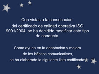 Con vistas a la consecución  del certificado de calidad operativa ISO 9001/2004, se ha decidido modificar este tipo de conducta . Como ayuda en la adaptación y mejora de los hábitos comunicativos, se ha elaborado la siguiente lista codificada:  