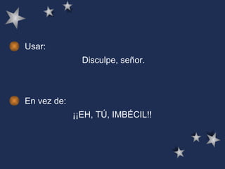 Usar: Disculpe, señor.  En vez de: ¡¡EH, TÚ, IMBÉCIL!!  