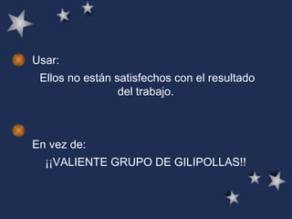 Usar: Ellos no están satisfechos con el resultado del trabajo.   En vez de: ¡¡VALIENTE GRUPO DE GILIPOLLAS!!  