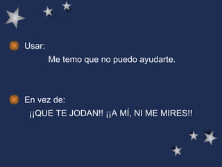 Usar: Me temo que no puedo ayudarte.   En vez de: ¡¡QUE TE JODAN!! ¡¡A MÍ, NI ME MIRES!!   