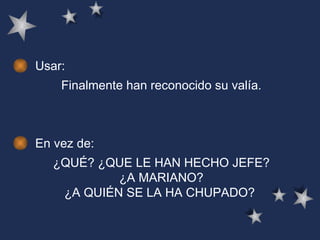 Usar: Finalmente han reconocido su valía.   En vez de: ¿QUÉ? ¿QUE LE HAN HECHO JEFE? ¿A MARIANO? ¿A QUIÉN SE LA HA CHUPADO?   
