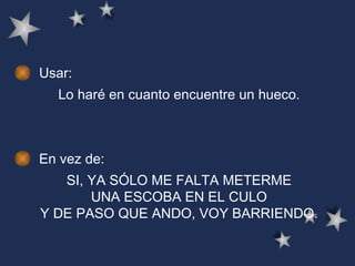 Usar: Lo haré en cuanto encuentre un hueco. En vez de: SI, YA SÓLO ME FALTA METERME UNA ESCOBA EN EL CULO Y DE PASO QUE ANDO, VOY BARRIENDO. 