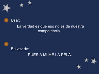Usar: La verdad es que eso no es de nuestra competencia.  En vez de: PUES A MÍ ME LA PELA. 
