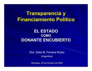 Transparencia y
Financiamiento Político

       EL ESTADO
              COMO
 DONANTE ENCUBIERTO

    Dra. Delia M. Ferreira Rubio
              (Argentina)

     Managua, 20 de Octubre de 2008
 
