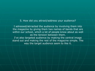 5. How did you attract/address your audience? I adressed/atrracted the audience by involving them into the magazine by giving them two names of bands that are within our school, which a lot of people know about as well as the tension between them. I've also targeted audience by making the central image stand out and making the rest of the magazine simple. The way the target audience seem to like it. 