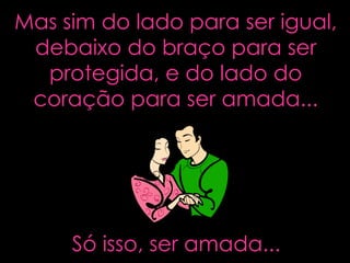 Mas sim do lado para ser igual, debaixo do braço para ser protegida, e do lado do coração para ser amada... Só isso, ser amada... 