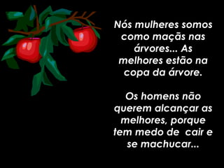 Nós mulheres somos como maçãs nas árvores... As melhores estão na copa da árvore. Os homens não querem alcançar as melhores, porque tem medo de  cair e se machucar... 