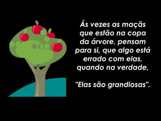 Ás vezes as maçãs que estão na copa da árvore, pensam para si, que algo está errado com elas, quando na verdade, "Elas são grandiosas". 