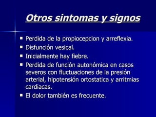 Otros sintomas y signos Perdida de la propiocepcion y arreflexia. Disfunción vesical. Inicialmente hay fiebre. Perdida de función autonómica en casos severos con fluctuaciones de la presión arterial, hipotensión ortostatica y arritmias cardiacas. El dolor también es frecuente. 
