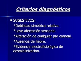 Criterios diagnósticos SUGESTIVOS:  *Debilidad simétrica relativa. *Leve afectación sensorial. *Alteración de cualquier par craneal. *Ausencia de fiebre. *Evidencia electrofisiológica de  desmielinizacion. 