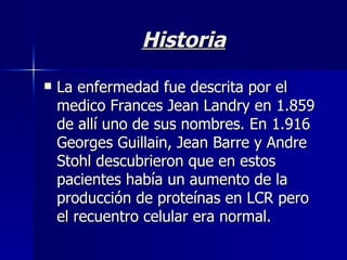 Historia La enfermedad fue descrita por el medico Frances Jean Landry en 1.859 de allí uno de sus nombres. En 1.916 Georges Guillain, Jean Barre y Andre Stohl descubrieron que en estos pacientes había un aumento de la producción de proteínas en LCR pero el recuentro celular era normal. 