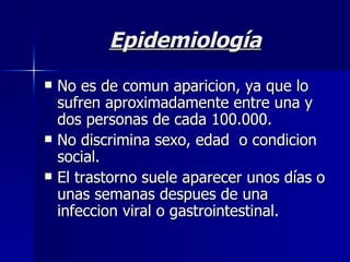 Epidemiología No es de comun aparicion, ya que lo sufren aproximadamente entre una y dos personas de cada 100.000. No discrimina sexo, edad  o condicion social. El trastorno suele aparecer unos días o unas semanas despues de una infeccion viral o gastrointestinal.  