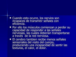Cuando esto ocurre, los nervios son incapaces de transmitir señales con eficiencia. Por ello los músculos comienzan a perder su capacidad de responder a las señales nerviosas, las cuales deberían transportarse a través  de la red nerviosa. El cerebro tambien recibe menos señales sensoriales del resto del cuerpo, produciendo una incapacidad de sentir las texturas, el calor, el dolor. 