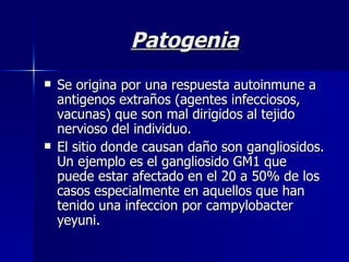 Patogenia Se origina por una respuesta autoinmune a antigenos extraños (agentes infecciosos, vacunas) que son mal dirigidos al tejido nervioso del individuo. El sitio donde causan daño son gangliosidos. Un ejemplo es el gangliosido GM1 que puede estar afectado en el 20 a 50% de los casos especialmente en aquellos que han tenido una infeccion por campylobacter yeyuni. 