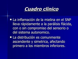 Cuadro clinico La inflamación de la mielina en el SNP lleva rápidamente a la parálisis flácida, con o sin compromiso del sensorio o del sistema autonomico. La distribución es comunmente ascendente y simetrica, afectando primero a los miembros inferiores. 