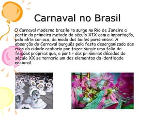 Carnaval no Brasil O Carnaval moderno brasileiro surge no Rio de Janeiro a partir da primeira metade do século XIX com a importação, pela elite carioca, da moda dos bailes parisienses. A absorção do Carnaval burguês pela festa desorganizada das ruas da cidade acabaria por fazer surgir uma folia de feições próprias que, a partir das primeiras décadas do século XX se tornaria um dos elementos da identidade nacional. 