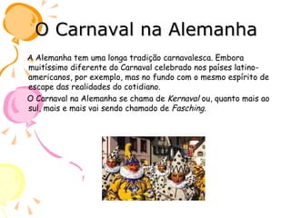 O Carnaval na Alemanha A Alemanha tem uma longa tradição carnavalesca. Embora muitíssimo diferente do Carnaval celebrado nos países latino-americanos, por exemplo, mas no fundo com o mesmo espírito de escape das realidades do cotidiano. O Carnaval na Alemanha se chama de  Kernaval  ou, quanto mais ao sul, mais e mais vai sendo chamado de  Fasching . 