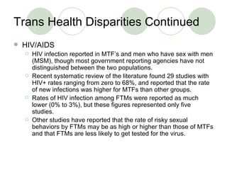 Trans Health Disparities Continued <ul><li>HIV/AIDS </li></ul><ul><ul><li>HIV infection reported in MTF’s and men who have...