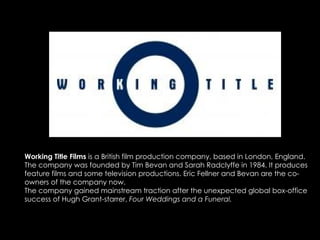 Working Title Films  is a British film production company, based in London, England. The company was founded by Tim Bevan and Sarah Radclyffe in 1984. It produces feature films and some television productions. Eric Fellner and Bevan are the co-owners of the company now. The company gained mainstream traction after the unexpected global box-office success of Hugh Grant-starrer,  Four Weddings and a Funeral. 