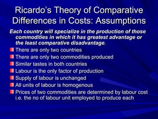 Ricardo’s Theory of Comparative Differences in Costs: Assumptions <ul><li>Each country will specialize in the production o...