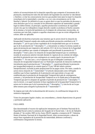 relativo al reconocimiento de la situación específica que comporta el incremento de la
prestación, manifestación todo ello del interés del legislador de conciliar la vida laboral
y familiar y evitar las consecuencias nocivas que pueden tener para la mujer la situación
cronológica de la maternidad y conciliar, a su vez, esta circunstancia con la vida
familiar y laboral. En definitiva lo que se quiere decir es que los períodos de descanso y
otros derechos que la Ley concede en los diferentes supuestos de maternidad y guarda
legal no deben limitar, en principio, aquellas prestaciones económicas de seguridad
social a las que los trabajadores tengan derecho cuando se produzca el hecho causante
de la mismas y la teoría del paréntesis en el cómputo de cotizaciones reconocidas, en
ocasiones por esta Sala, respecto a aquellas situaciones en que no existe obligación de
cotizar, debe ser aplicable.
Aplicando tal doctrina al presente caso tenemos que la actora inició la situación de
Incapacidad Temporal cuando aún estaba percibiendo prestación contributiva de
desempleo , por lo que la base reguladora de la incapacidad tenía que ser la misma
que la de la prestación de desempleo , y únicamente se reduce la misma cuando se
agota tal prestación por imperativo del artículo 222.3 de la Ley General de la Seguridad
Social que establece que cuando el trabajador esté percibiendo la prestación de
desempleo total y pase a la situación de incapacidad temporal que no constituya
recaída de un proceso anterior iniciado durante la vigencia de un contrato de trabajo,
percibirá la prestación por esta contingencia en cuantía igual a la prestación por
desempleo . En este caso, y en el supuesto de que el trabajador continuase en
situación de incapacidad temporal una vez finalizado el período de duración establecido
inicialmente para la prestación por desempleo , seguirá percibiendo la prestación
por incapacidad temporal en cuantía igual al 75 por 100 del salario mínimo
interprofesional, excluida la parte proporcional de las pagas extras. Por tanto, cuando la
actora inicia situación de maternidad el artículo denunciado como infringido
establece que la base reguladora de la prestación será equivalente a la que esté
establecida para la prestación de Incapacidad Temporal derivada de contingencias
comunes, y tal prestación de Incapacidad Temporal no es la fijada para la Incapacidad
Temporal que perviva después de agotado el período de prestación de desempleo ,
sino la inicial, y en aquél momento la base reguladora de la Incapacidad Temporal de la
actora era la misma que la de la prestación por desempleo y ésta ha de ser la que
deba tomarse para otorgarle la prestación de maternidad .
Se impone por todo ello la desestimación del recurso y la confirmación íntegra de la
sentencia impugnada.
Vistos los preceptos legales citados, sus concordantes, y demás disposiciones de general
y pertinente aplicación.
FALLAMOS
Que desestimando el recurso de suplicación interpuesto por el Instituto Nacional de la
Seguridad Social contra la sentencia del Juzgado de lo Social núm. 1 de los de Sabadell,
dictada el 7 de octubre 2003 en los Autos 206/03 seguidos a instancia de Dª. Valentina
frente al Instituto Nacional de la Seguridad Social, sobre reconocimiento y abono de
mayor base reguladora de la prestación de maternidad, debemos confirmar y
confirmamos íntegramente la misma.
 