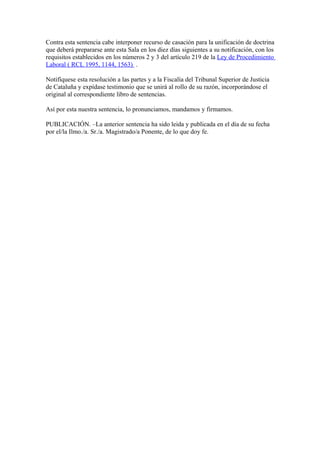 Contra esta sentencia cabe interponer recurso de casación para la unificación de doctrina
que deberá prepararse ante esta Sala en los diez días siguientes a su notificación, con los
requisitos establecidos en los números 2 y 3 del artículo 219 de la Ley de Procedimiento
Laboral ( RCL 1995, 1144, 1563) .
Notifíquese esta resolución a las partes y a la Fiscalía del Tribunal Superior de Justicia
de Cataluña y expídase testimonio que se unirá al rollo de su razón, incorporándose el
original al correspondiente libro de sentencias.
Así por esta nuestra sentencia, lo pronunciamos, mandamos y firmamos.
PUBLICACIÓN. –La anterior sentencia ha sido leida y publicada en el día de su fecha
por el/la Ilmo./a. Sr./a. Magistrado/a Ponente, de lo que doy fe.
 