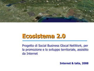 Ecosistema 2.0
Progetto di Social Business Glocal NetWork, per
la promozione e lo sviluppo territoriale, assistito
da Internet


                            Internet & talia, 2008
 