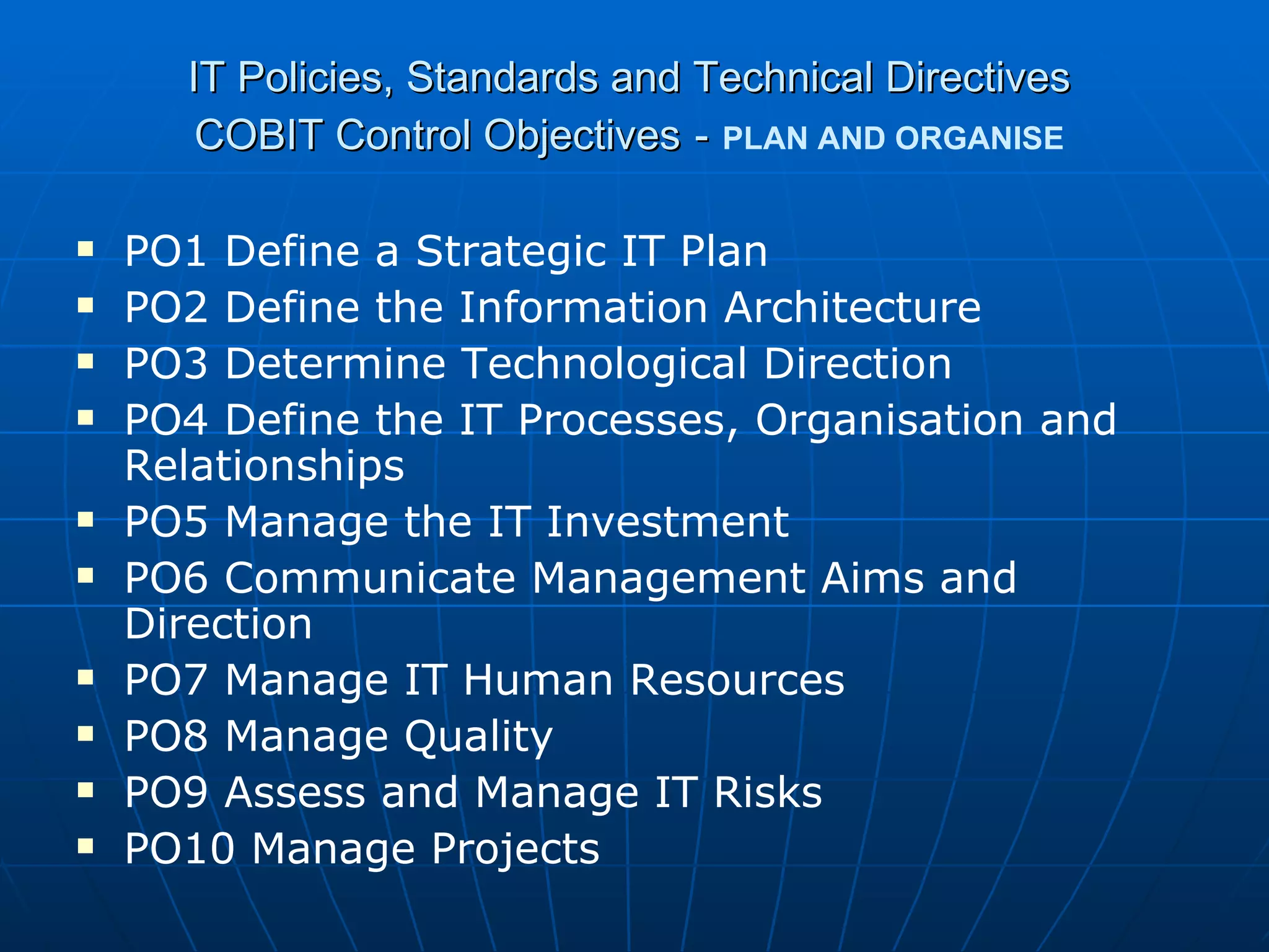 IT Policies, Standards and Technical Directives COBIT Control Objectives   -   PLAN AND ORGANISE PO1 Define a Strategic IT Plan PO2 Define the Information Architecture PO3 Determine Technological Direction PO4 Define the IT Processes, Organisation and Relationships PO5 Manage the IT Investment PO6 Communicate Management Aims and Direction PO7 Manage IT Human Resources PO8 Manage Quality PO9 Assess and Manage IT Risks PO10 Manage Projects 