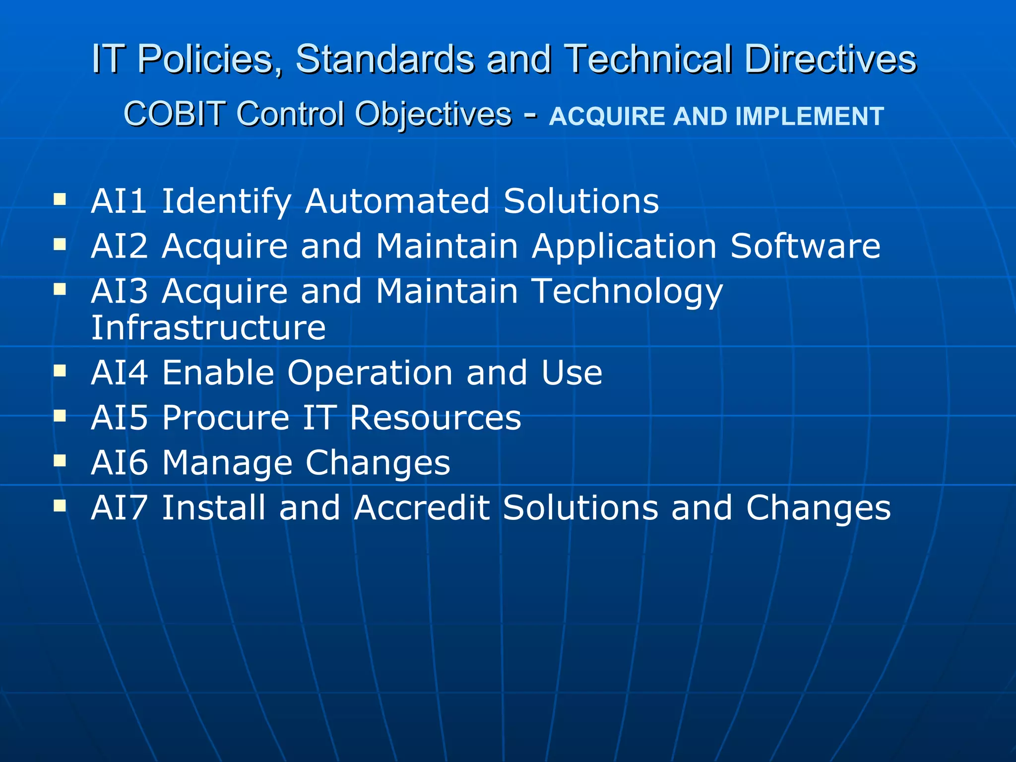 IT Policies, Standards and Technical Directives COBIT Control Objectives  -   ACQUIRE AND IMPLEMENT AI1 Identify Automated Solutions AI2 Acquire and Maintain Application Software AI3 Acquire and Maintain Technology Infrastructure AI4 Enable Operation and Use AI5 Procure IT Resources AI6 Manage Changes AI7 Install and Accredit Solutions and Changes 