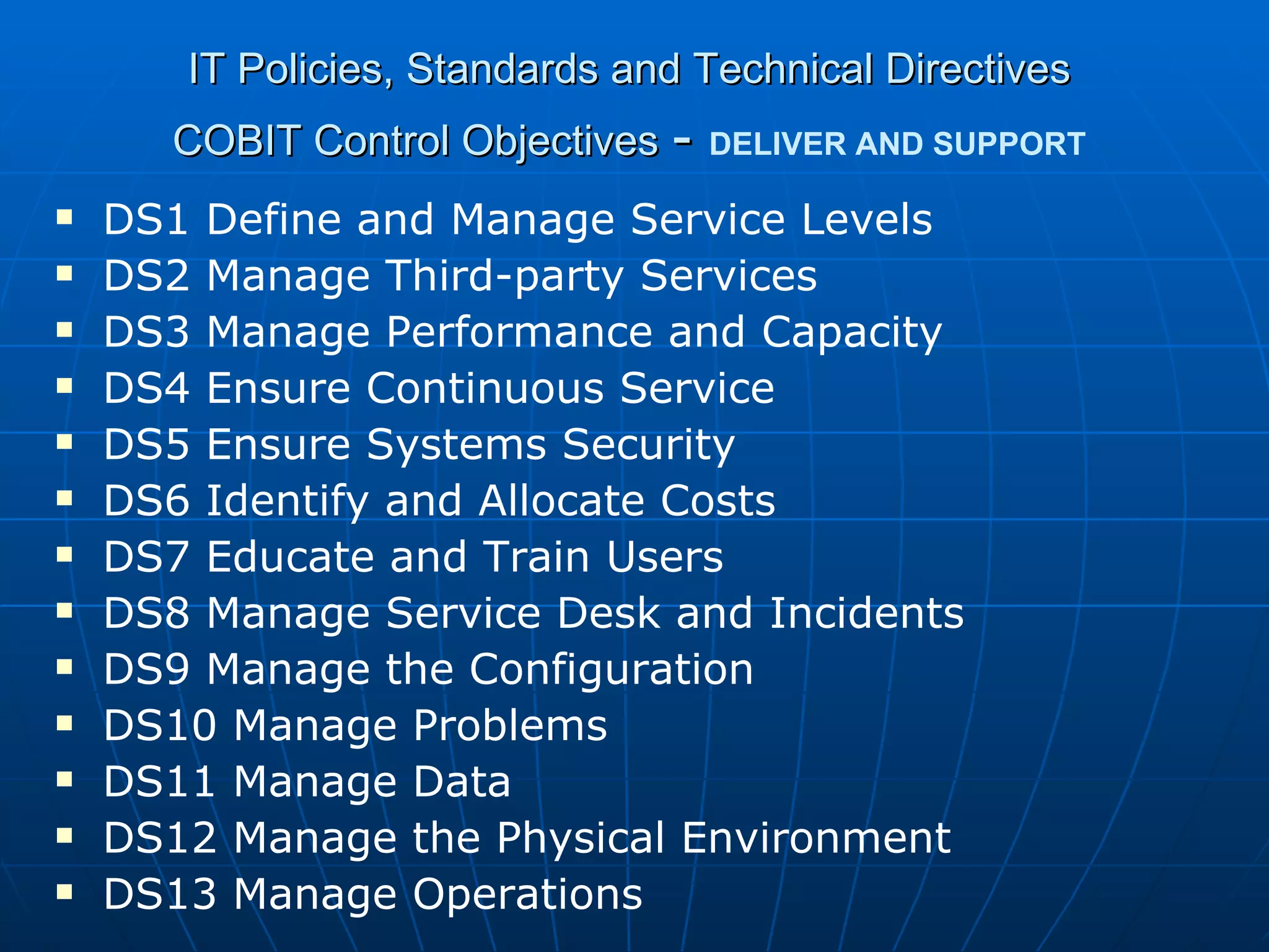 IT Policies, Standards and Technical Directives COBIT Control Objectives   -   DELIVER AND SUPPORT DS1 Define and Manage Service Levels DS2 Manage Third-party Services DS3 Manage Performance and Capacity DS4 Ensure Continuous Service DS5 Ensure Systems Security DS6 Identify and Allocate Costs DS7 Educate and Train Users DS8 Manage Service Desk and Incidents DS9 Manage the Configuration DS10 Manage Problems DS11 Manage Data DS12 Manage the Physical Environment DS13 Manage Operations 