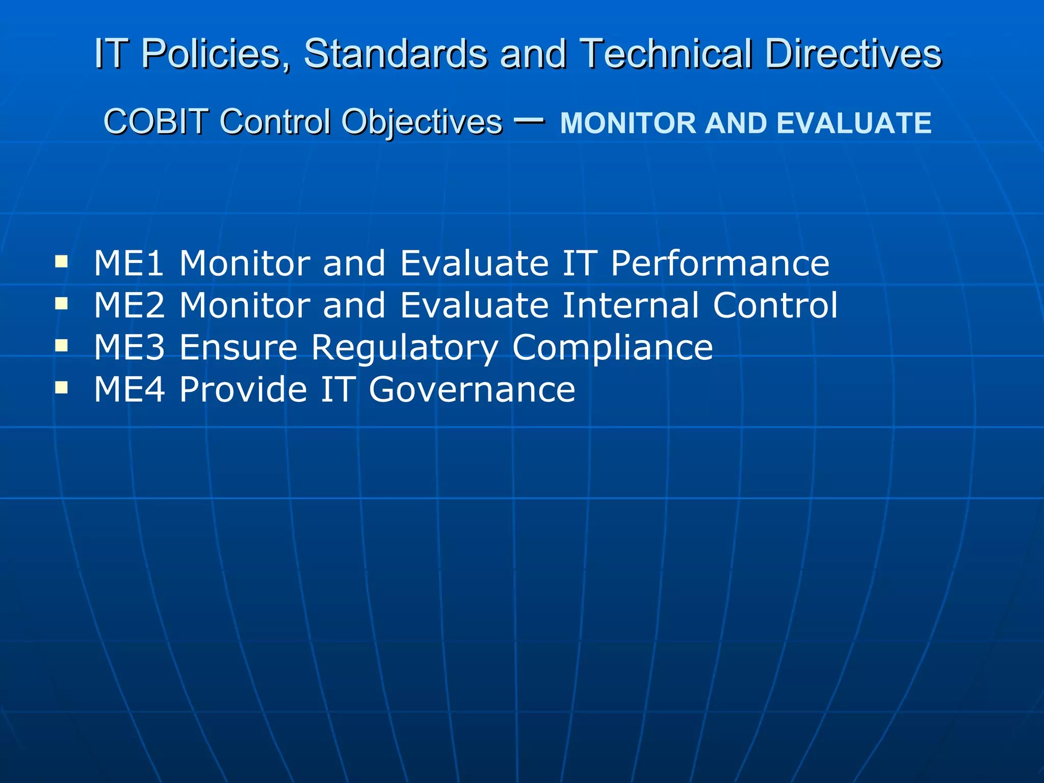IT Policies, Standards and Technical Directives COBIT Control Objectives   –   MONITOR AND EVALUATE ME1 Monitor and Evaluate IT Performance ME2 Monitor and Evaluate Internal Control ME3 Ensure Regulatory Compliance ME4 Provide IT Governance 