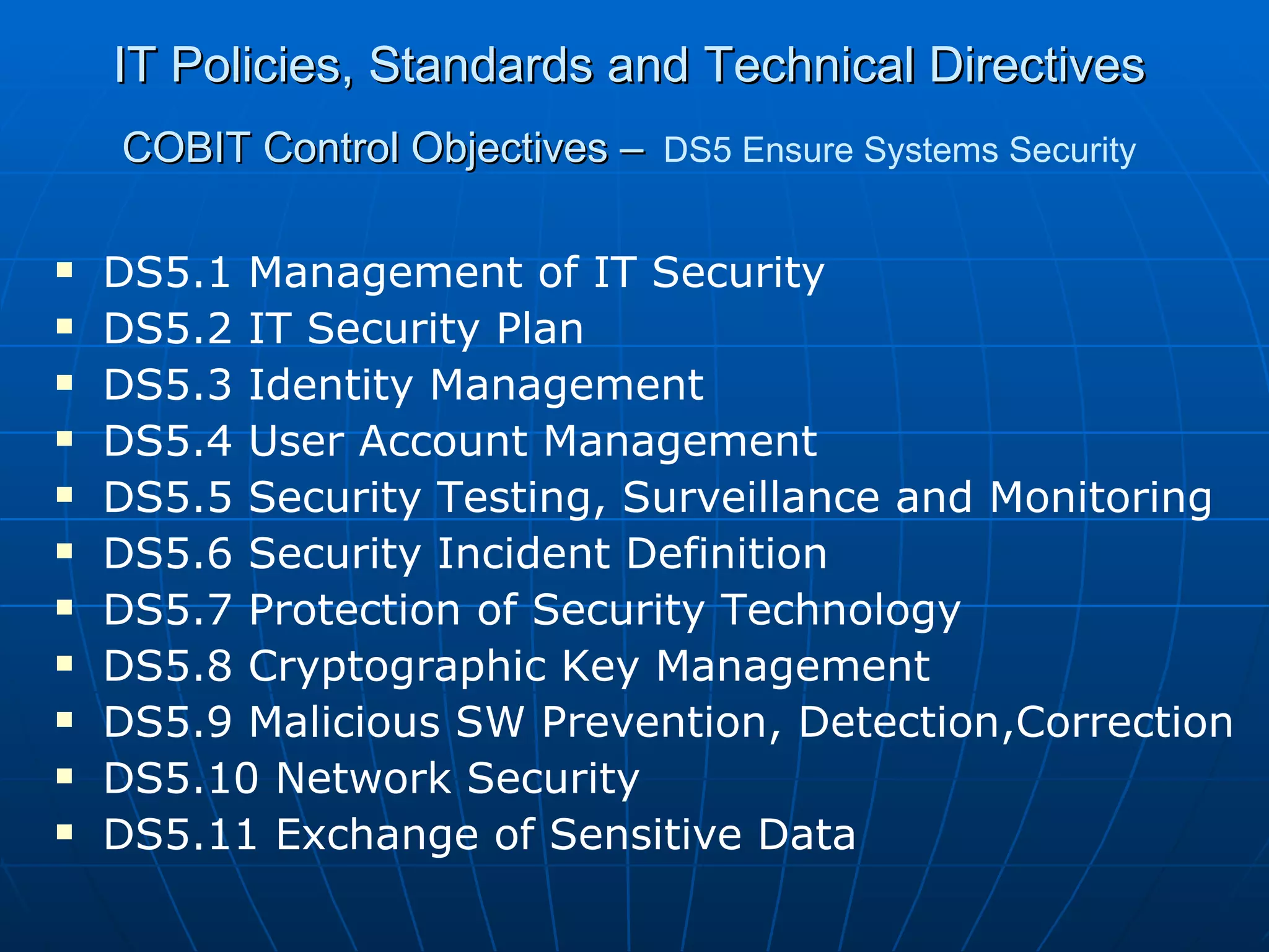 IT Policies, Standards and Technical Directives COBIT Control Objectives –   DS5 Ensure Systems Security DS5.1 Management of IT Security DS5.2 IT Security Plan DS5.3 Identity Management DS5.4 User Account Management DS5.5 Security Testing, Surveillance and Monitoring DS5.6 Security Incident Definition DS5.7 Protection of Security Technology DS5.8 Cryptographic Key Management DS5.9 Malicious SW Prevention, Detection,Correction DS5.10 Network Security DS5.11 Exchange of Sensitive Data 
