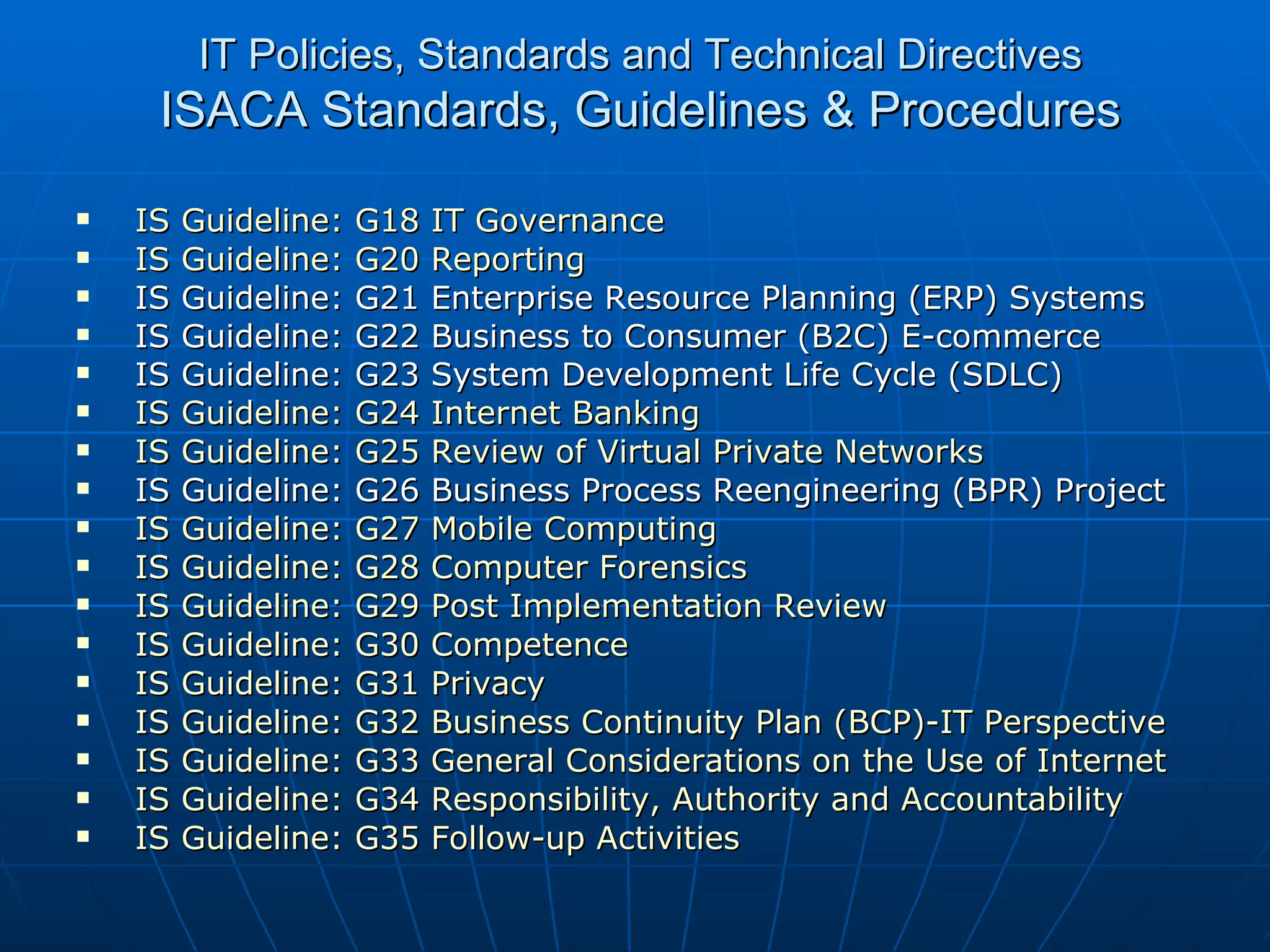 IT Policies, Standards and Technical Directives ISACA Standards, Guidelines & Procedures IS Guideline: G18 IT Governance   IS Guideline: G20 Reporting   IS Guideline: G21 Enterprise Resource Planning (ERP) Systems IS Guideline: G22 Business to Consumer (B2C) E-commerce IS Guideline: G23 System Development Life Cycle (SDLC) IS Guideline: G24 Internet Banking IS Guideline: G25 Review of Virtual Private Networks IS Guideline: G26 Business Process Reengineering (BPR) Project  IS Guideline: G27 Mobile Computing   IS Guideline: G28 Computer Forensics IS Guideline: G29 Post Implementation Review   IS Guideline: G30 Competence   IS Guideline: G31 Privacy   IS Guideline: G32 Business Continuity Plan (BCP)-IT Perspective   IS Guideline: G33 General Considerations on the Use of Internet   IS Guideline: G34 Responsibility, Authority and Accountability   IS Guideline: G35 Follow-up Activities 