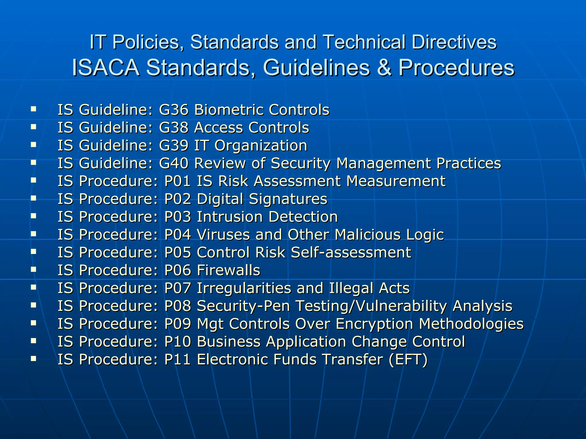 IT Policies, Standards and Technical Directives ISACA Standards, Guidelines & Procedures IS Guideline: G36 Biometric Controls   IS Guideline: G38 Access Controls   IS Guideline: G39 IT Organization   IS Guideline: G40 Review of Security Management Practices   IS Procedure: P01 IS Risk Assessment Measurement   IS Procedure: P02 Digital Signatures   IS Procedure: P03 Intrusion Detection   IS Procedure: P04 Viruses and Other Malicious Logic   IS Procedure: P05 Control Risk Self-assessment   IS Procedure: P06 Firewalls   IS Procedure: P07 Irregularities and Illegal Acts   IS Procedure: P08 Security-Pen Testing/Vulnerability Analysis   IS Procedure: P09 Mgt Controls Over Encryption Methodologies   IS Procedure: P10 Business Application Change Control   IS Procedure: P11 Electronic Funds Transfer (EFT)   