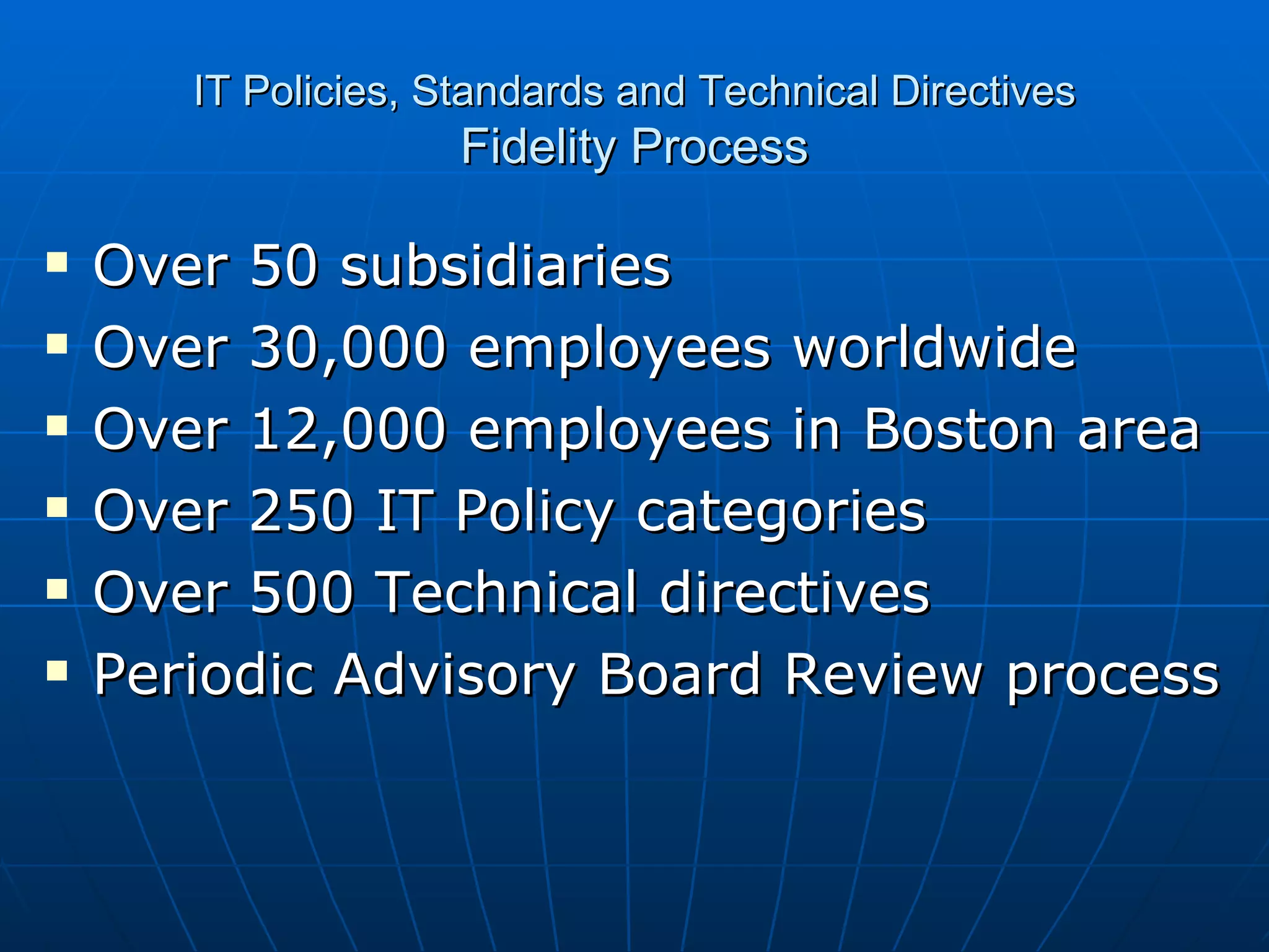IT Policies, Standards and Technical Directives Fidelity Process Over 50 subsidiaries  Over 30,000 employees worldwide Over 12,000 employees in Boston area Over 250 IT Policy categories Over 500 Technical directives Periodic Advisory Board Review process 