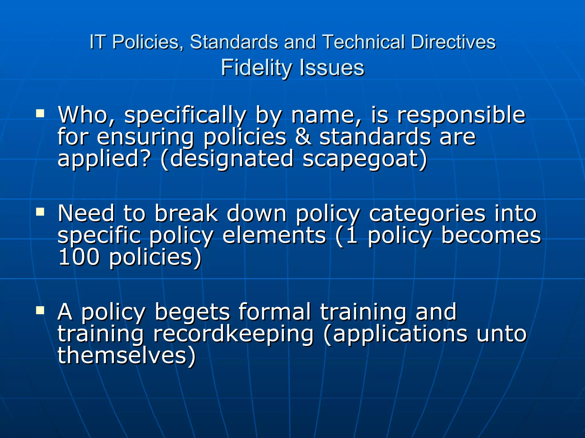IT Policies, Standards and Technical Directives Fidelity Issues Who, specifically by name, is responsible for ensuring policies & standards are applied? (designated scapegoat) Need to break down policy categories into specific policy elements (1 policy becomes 100 policies) A policy begets formal training and training recordkeeping (applications unto themselves) 