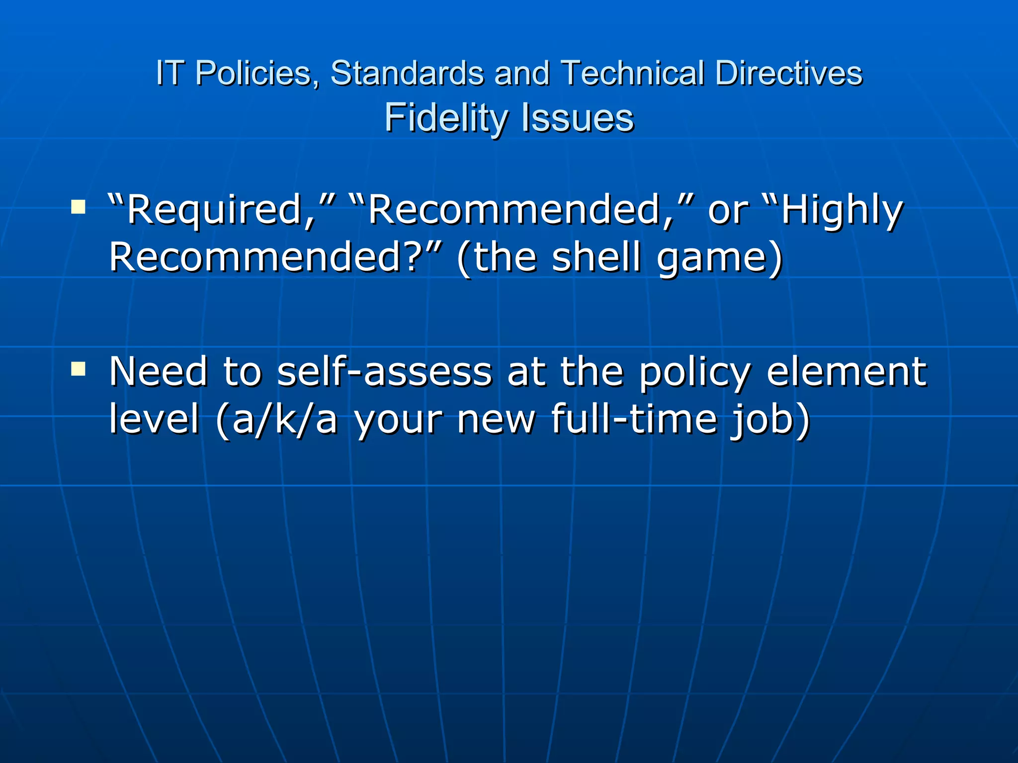 IT Policies, Standards and Technical Directives Fidelity Issues “ Required,” “Recommended,” or “Highly Recommended?” (the shell game) Need to self-assess at the policy element level (a/k/a your new full-time job) 