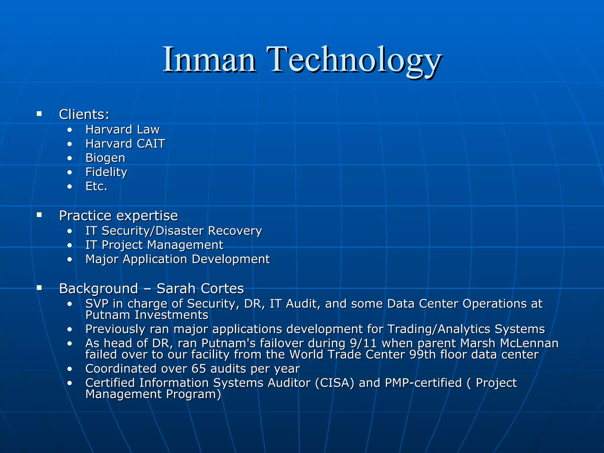 Inman Technology Clients:  Harvard Law Harvard CAIT Biogen Fidelity Etc.  Practice expertise IT Security/Disaster Recovery IT Project Management Major Application Development Background – Sarah Cortes SVP in charge of Security, DR, IT Audit, and some Data Center Operations at Putnam Investments Previously ran major applications development for Trading/Analytics Systems As head of DR, ran Putnam's failover during 9/11 when parent Marsh McLennan failed over to our facility from the World Trade Center 99th floor data center Coordinated over 65 audits per year Certified Information Systems Auditor (CISA) and PMP-certified ( Project Management Program)  