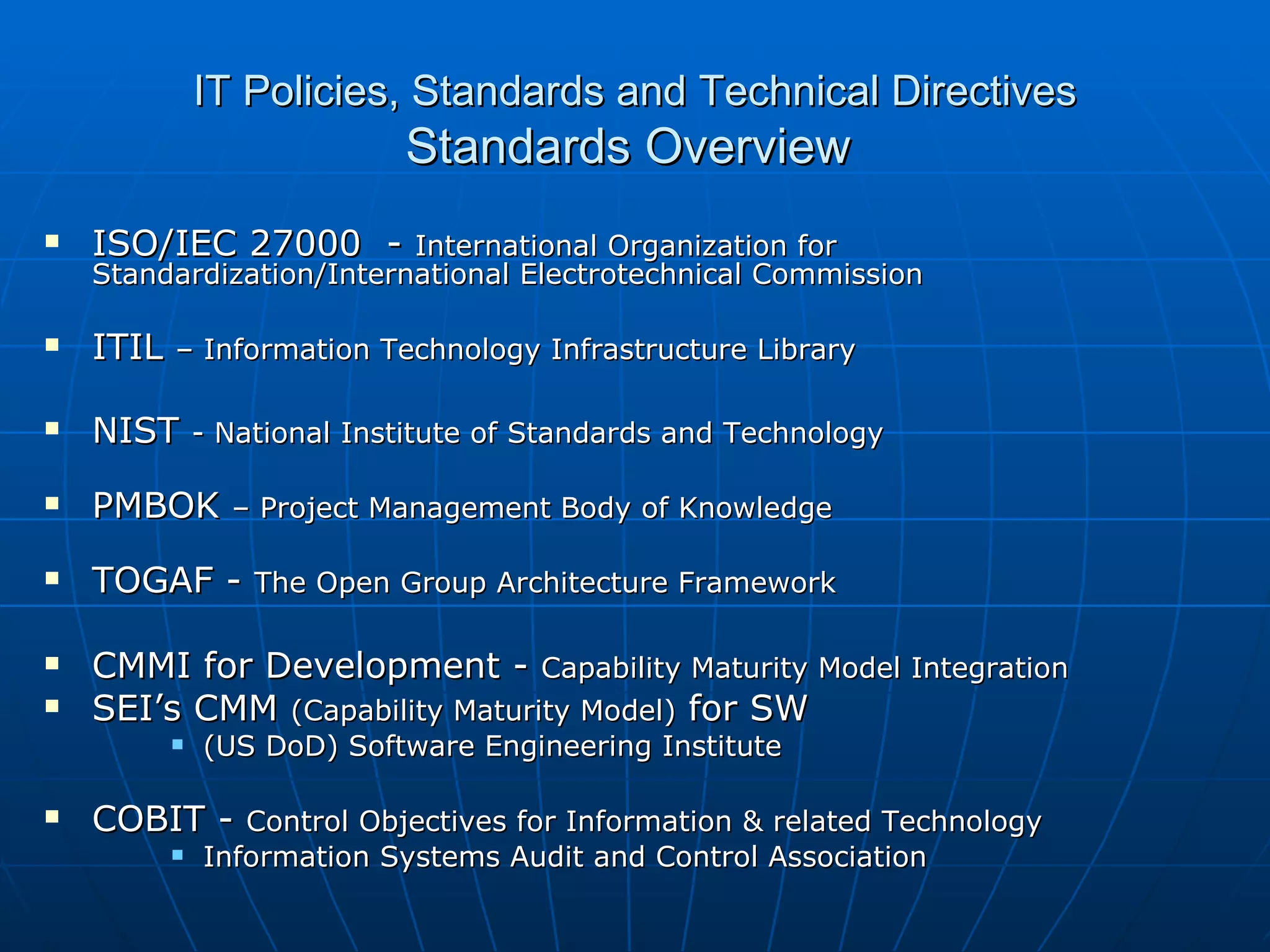 IT Policies, Standards and Technical Directives Standards Overview  ISO/IEC 27000  -  International Organization for Standardization/International Electrotechnical Commission ITIL  – Information Technology Infrastructure Library   NIST  - National Institute of Standards and Technology  PMBOK  – Project Management Body of Knowledge TOGAF -  The Open Group Architecture Framework CMMI for Development -  Capability Maturity Model Integration   SEI’s CMM  (Capability Maturity Model)  for SW (US DoD) Software Engineering Institute  COBIT -  Control Objectives for Information & related Technology   Information Systems Audit and Control Association 