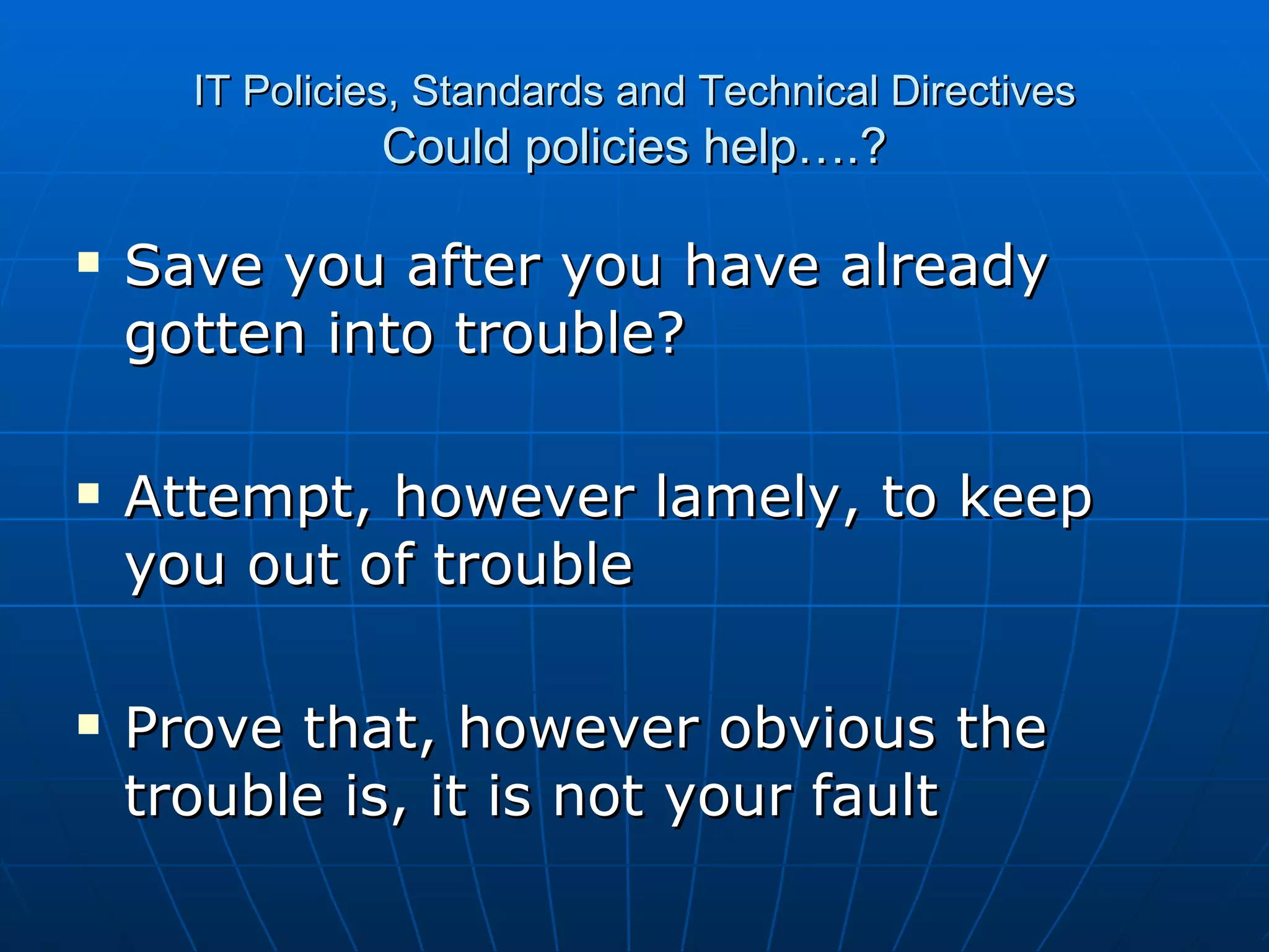 IT Policies, Standards and Technical Directives Could policies help….? Save you after you have already gotten into trouble? Attempt, however lamely, to keep you out of trouble Prove that, however obvious the trouble is, it is not your fault 