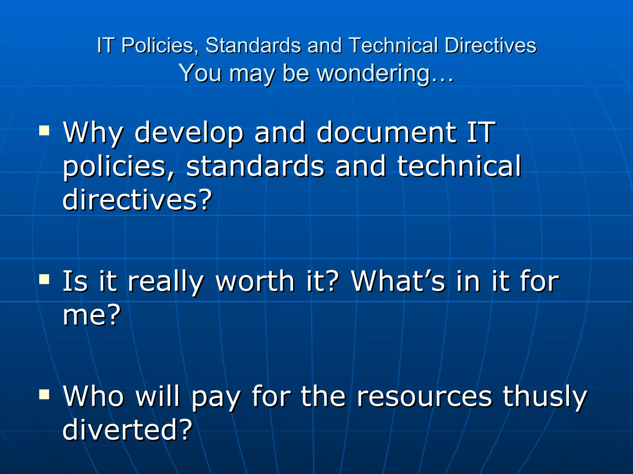 IT Policies, Standards and Technical Directives You may be wondering… Why develop and document IT policies, standards and technical directives? Is it really worth it? What’s in it for me? Who will pay for the resources thusly diverted? 
