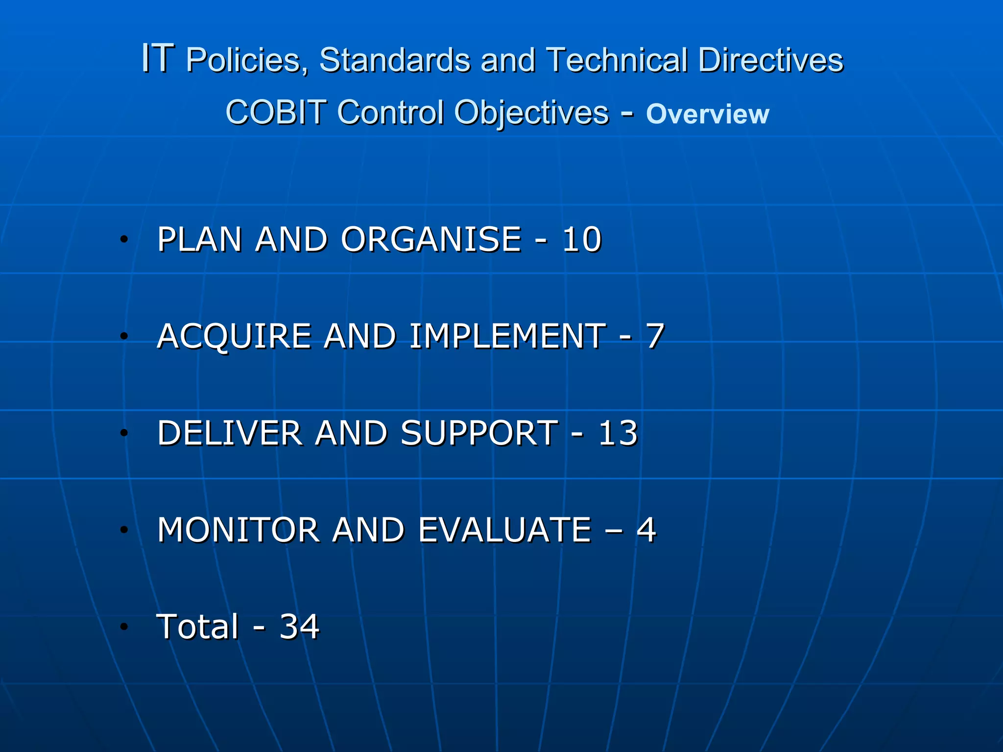 IT  Policies, Standards and Technical Directives   COBIT Control Objectives  -   Overview PLAN AND ORGANISE - 10 ACQUIRE AND IMPLEMENT - 7 DELIVER AND SUPPORT - 13 MONITOR AND EVALUATE – 4 Total - 34 